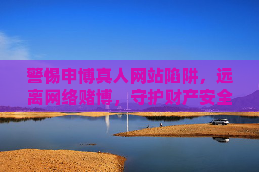 警惕申博真人网站陷阱，远离网络赌博，守护财产安全，警惕申博真人网站陷阱，远离网络赌博守护财产安全