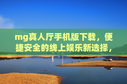 mg真人厅手机版下载，便捷安全的线上娱乐新选择，mg真人厅手机版下载，便捷安全的线上娱乐新选择