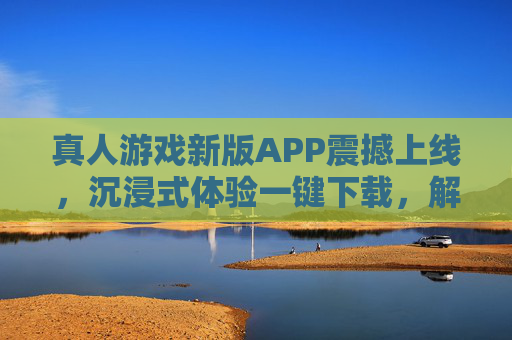 真人游戏新版APP震撼上线，沉浸式体验一键下载，解锁你的现实冒险！真人游戏新版APP震撼上线，沉浸式体验解锁现实冒险！