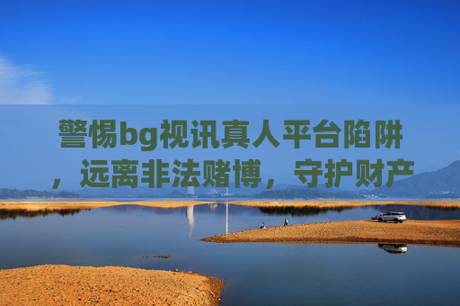 警惕bg视讯真人平台陷阱，远离非法赌博，守护财产安全，警惕bg视讯真人平台陷阱，远离非法赌博，守护财产安全