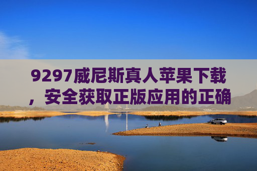 9297威尼斯真人苹果下载，安全获取正版应用的正确指南，9297威尼斯真人苹果下载，安全获取正版应用指南