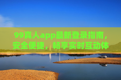 99真人app最新登录指南，安全便捷，畅享实时互动体验，99真人app最新登录指南，安全便捷，畅享实时互动