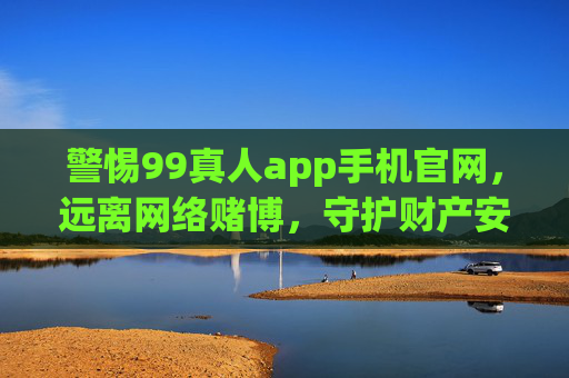 警惕99真人app手机官网，远离网络赌博，守护财产安全，警惕99真人app，远离网络赌博，守护财产安全