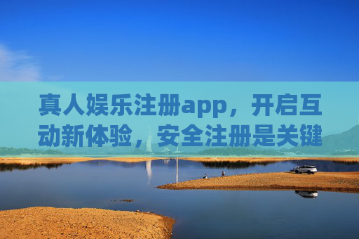 真人娱乐注册app，开启互动新体验，安全注册是关键，真人娱乐App注册，安全注册，开启互动新体验