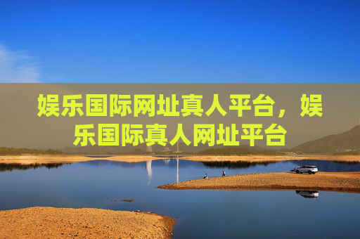 娱乐国际网址真人平台，娱乐国际真人网址平台