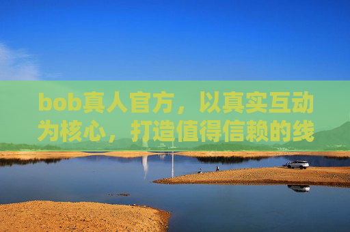 bob真人官方，以真实互动为核心，打造值得信赖的线上体验平台，bob真人官方，真实互动铸就信赖，打造值得信赖的线上体验平台