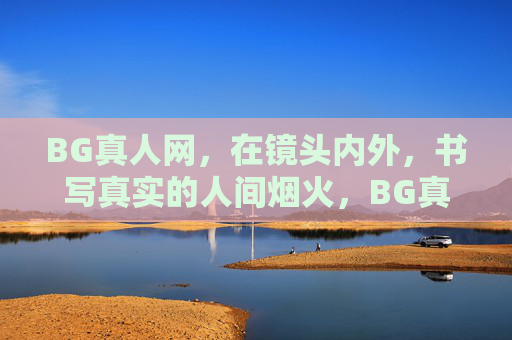 BG真人网，在镜头内外，书写真实的人间烟火，BG真人网，镜头内外，烟火人间