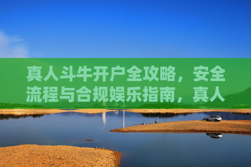 真人斗牛开户全攻略，安全流程与合规娱乐指南，真人斗牛开户安全合规全攻略