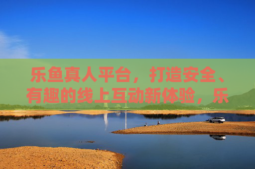 乐鱼真人平台，打造安全、有趣的线上互动新体验，乐鱼真人，安全有趣的线上互动新体验