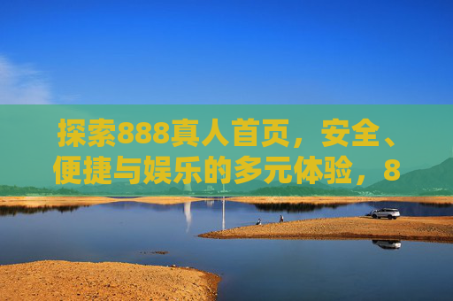 探索888真人首页，安全、便捷与娱乐的多元体验，888真人首页，安全便捷的多元娱乐体验