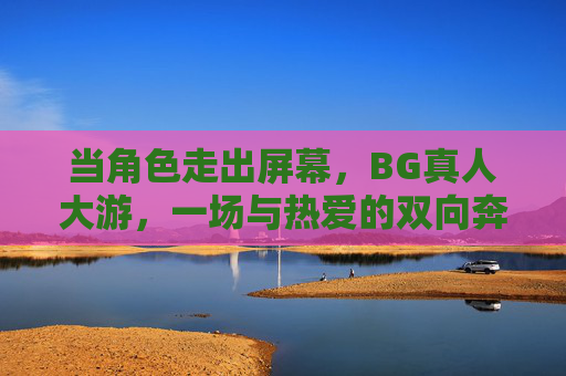 当角色走出屏幕，BG真人大游，一场与热爱的双向奔赴，角色走出屏幕，BG真人大游，与热爱的双向奔赴