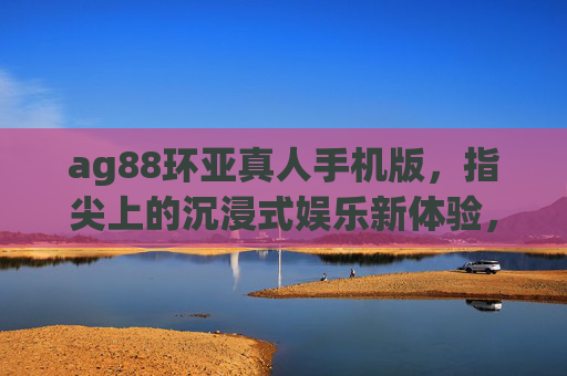 ag88环亚真人手机版，指尖上的沉浸式娱乐新体验，ag88环亚真人手机版，指尖上的沉浸式娱乐新体验