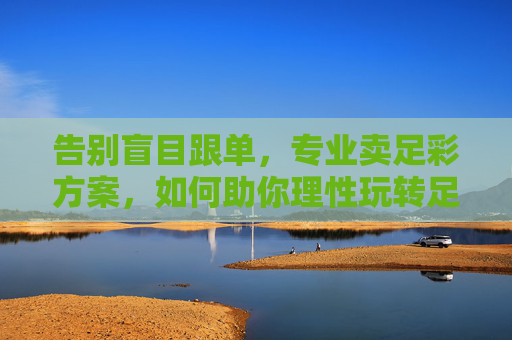告别盲目跟单，专业卖足彩方案，如何助你理性玩转足球赛事？告别盲目跟单，专业足彩方案助你理性玩转足球赛事