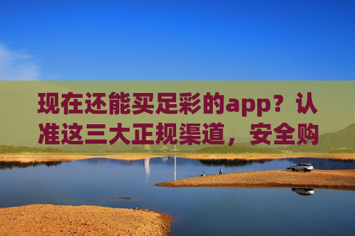现在还能买足彩的app？认准这三大正规渠道，安全购彩不踩坑，买足彩APP认准三大正规渠道，安全购彩不踩坑