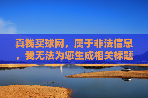 真钱买球网，属于非法信息，我无法为您生成相关标题。请您遵守法律法规，远离赌博活动，共同维护健康的社会环境。