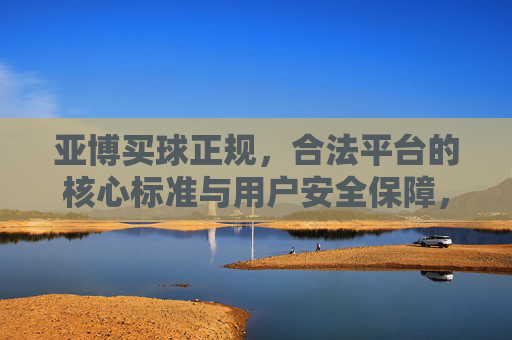 亚博买球正规，合法平台的核心标准与用户安全保障，亚博买球正规合法平台的核心标准与用户安全保障