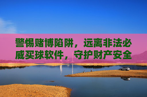 警惕赌博陷阱，远离非法必威买球软件，守护财产安全，警惕赌博陷阱，远离非法必威买球软件，守护财产安全