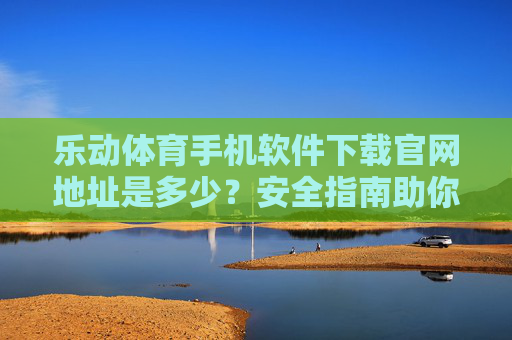 乐动体育手机软件下载官网地址是多少？安全指南助你快速获取，乐动体育手机软件下载官网地址及安全指南