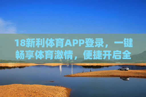 18新利体育APP登录,一键畅享体育激情,便捷开启全程观赛体验,18新利体育APP,一键登录,畅享全程观赛激情 18新利体育APP登录,一键畅享体育激情,便捷开启全程观赛体验,18新利体育APP,一键登录,畅享全程观赛激情