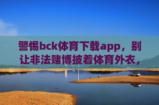 警惕bck体育下载app，别让非法赌博披着体育外衣，警惕bck体育下载app，非法赌博披体育外衣