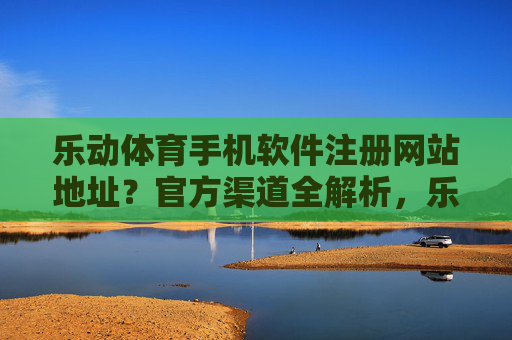 乐动体育手机软件注册网站地址?官方渠道全解析,乐动体育手机软件注册网站地址及官方渠道全解析 乐动体育手机软件注册网站地址?官方渠道全解析,乐动体育手机软件注册网站地址及官方渠道全解析