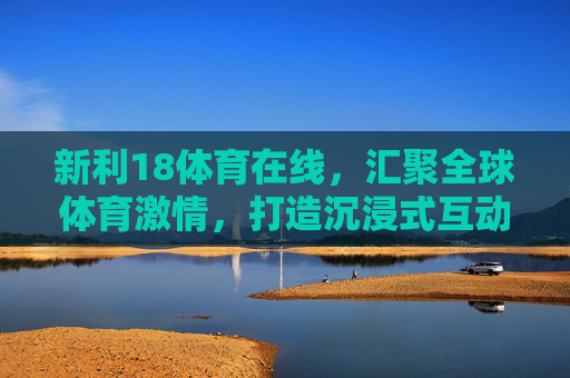 新利18体育在线，汇聚全球体育激情，打造沉浸式互动体验