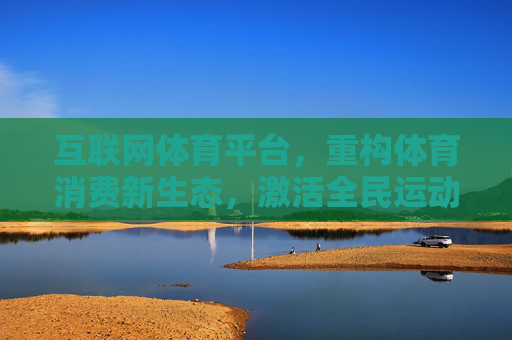 互联网体育平台，重构体育消费新生态，激活全民运动新动能，互联网体育平台重构消费生态 激活全民运动新动能