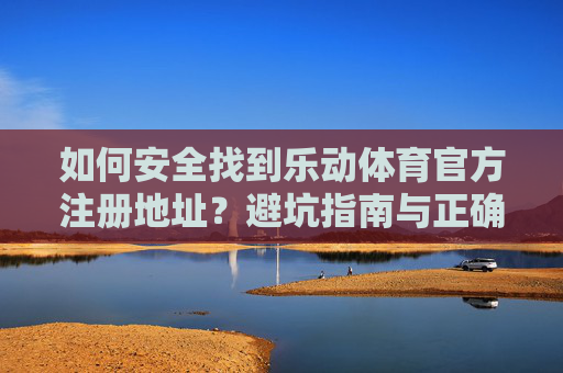 如何安全找到乐动体育官方注册地址？避坑指南与正确渠道解析，安全找到乐动体育官方注册地址，避坑指南与正确渠道