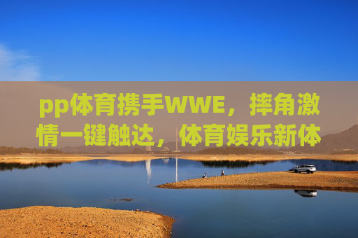 pp体育携手WWE，摔角激情一键触达，体育娱乐新体验，pp体育携手WWE，摔角激情一键触达，体育娱乐新体验