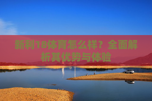 新利18体育怎么样?全面解析其优势与体验 新利18体育怎么样?全面解析其优势与体验