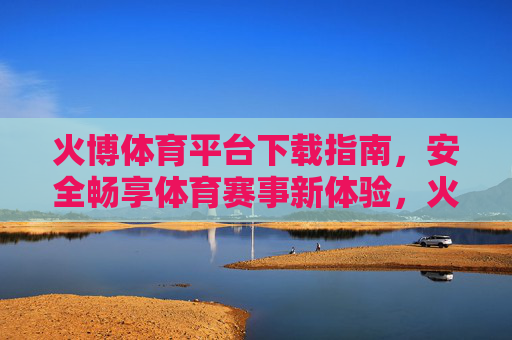 火博体育平台下载指南，安全畅享体育赛事新体验，火博体育平台下载指南，安全畅享体育赛事新体验