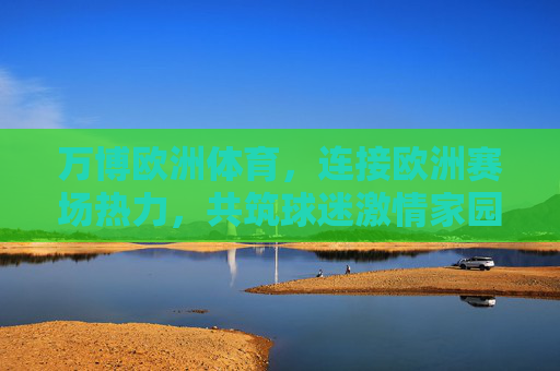 万博欧洲体育,连接欧洲赛场热力,共筑球迷激情家园,万博欧洲体育,连接欧洲赛场热力,共筑球迷激情家园 万博欧洲体育,连接欧洲赛场热力,共筑球迷激情家园,万博欧洲体育,连接欧洲赛场热力,共筑球迷激情家园