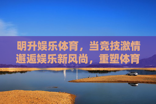 明升娱乐体育,当竞技激情邂逅娱乐新风尚,重塑体育体验边界,明升娱乐体育,竞技激情邂逅娱乐新风尚,重塑体育体验边界 明升娱乐体育,当竞技激情邂逅娱乐新风尚,重塑体育体验边界,明升娱乐体育,竞技激情邂逅娱乐新风尚,重塑体育体验边界