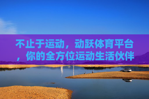 不止于运动,动跃体育平台,你的全方位运动生活伙伴,动跃体育,不止于运动,你的全方位运动生活伙伴 不止于运动,动跃体育平台,你的全方位运动生活伙伴,动跃体育,不止于运动,你的全方位运动生活伙伴