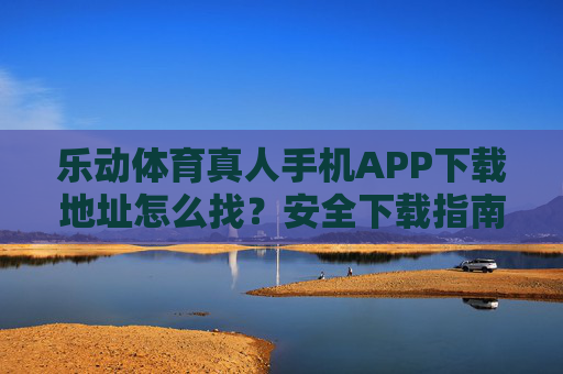 乐动体育真人手机APP下载地址怎么找？安全下载指南助你快速上手，乐动体育真人手机APP下载安全指南，地址查找与快速上手