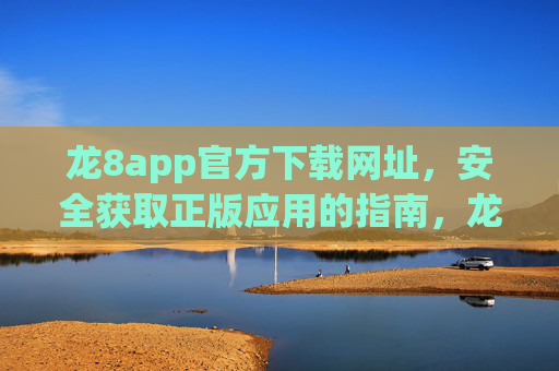 龙8app官方下载网址，安全获取正版应用的指南，龙8app官方下载指南，安全获取正版应用