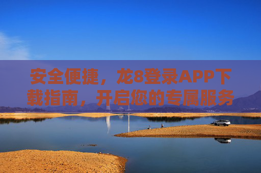 安全便捷，龙8登录APP下载指南，开启您的专属服务之旅，安全便捷，龙8登录APP下载指南，开启专属服务之旅