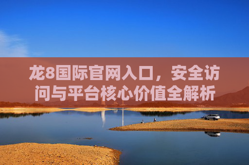 龙8国际官网入口，安全访问与平台核心价值全解析