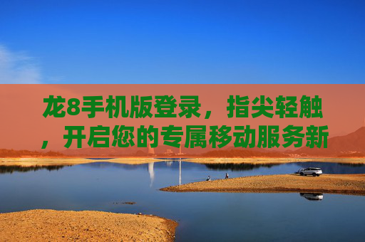 龙8手机版登录，指尖轻触，开启您的专属移动服务新体验，龙8手机版登录，指尖轻触，专属移动服务新体验