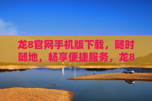 龙8官网手机版下载，随时随地，畅享便捷服务，龙8官网手机版下载，随时随地畅享便捷服务