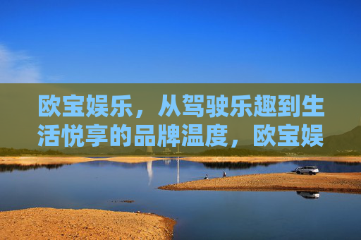 欧宝娱乐，从驾驶乐趣到生活悦享的品牌温度，欧宝娱乐，驾驶乐趣与生活悦享的品牌温度