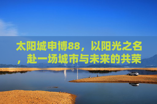 太阳城申博88，以阳光之名，赴一场城市与未来的共荣之约，太阳城申博88，以阳光之名，赴城市共荣未来之约