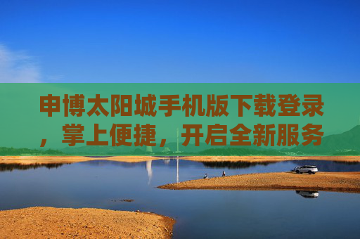 申博太阳城手机版下载登录，掌上便捷，开启全新服务体验，申博太阳城手机版，掌上便捷，开启全新服务体验