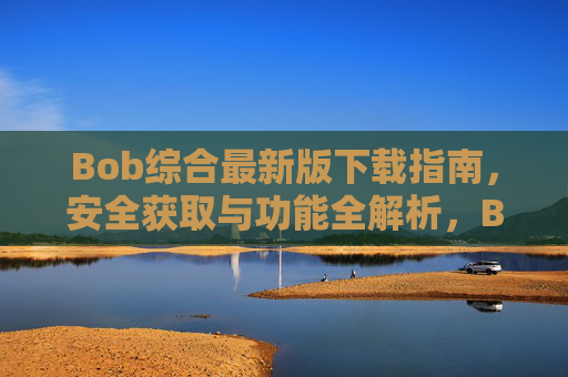 Bob综合最新版下载指南，安全获取与功能全解析，Bob综合最新版下载指南，安全获取与功能全解析