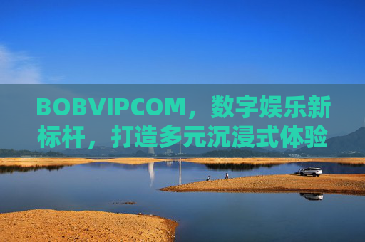 BOBVIPCOM，数字娱乐新标杆，打造多元沉浸式体验