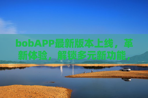 bobAPP最新版本上线，革新体验，解锁多元新功能，引领智能生活新潮流，bobAPP最新版上线，革新体验，引领智能生活新潮流