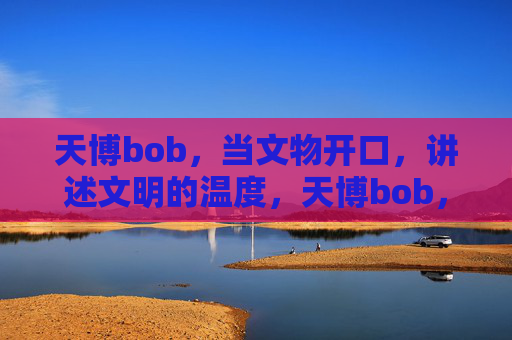 天博bob，当文物开口，讲述文明的温度，天博bob，文物开口，讲述文明温度