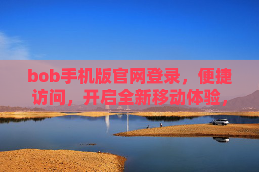 bob手机版官网登录，便捷访问，开启全新移动体验，Bob手机版官网登录，便捷访问，开启全新移动体验