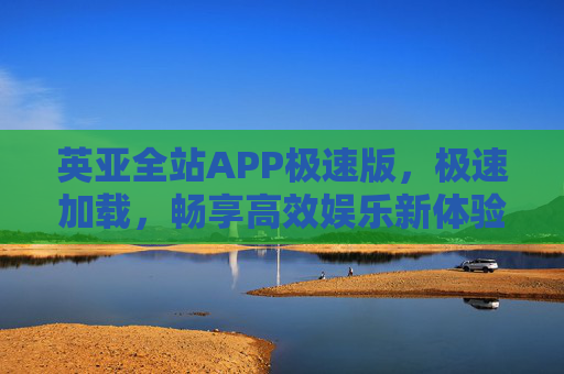 英亚全站APP极速版，极速加载，畅享高效娱乐新体验，英亚全站APP极速版，极速加载畅享高效娱乐新体验