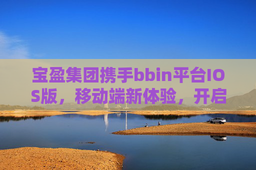 宝盈集团携手bbin平台IOS版，移动端新体验，开启便捷高效服务新时代，宝盈集团携手bbin平台IOS版，移动端新体验开启便捷高效服务新时代